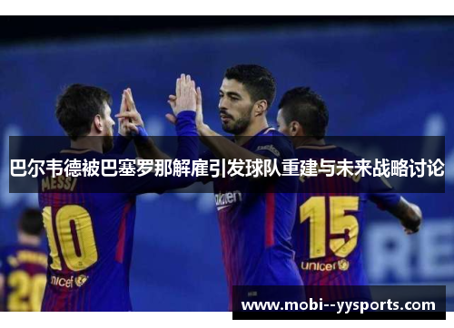 巴尔韦德被巴塞罗那解雇引发球队重建与未来战略讨论
